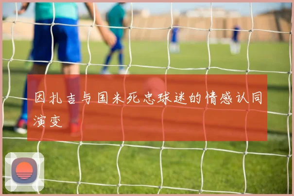 因扎吉与国米死忠球迷的情感认同演变