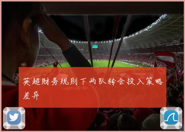 英超财务规则下两队转会投入策略差异