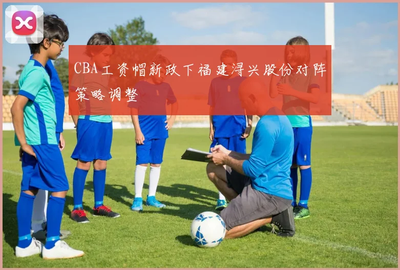 CBA工资帽新政下福建浔兴股份对阵策略调整