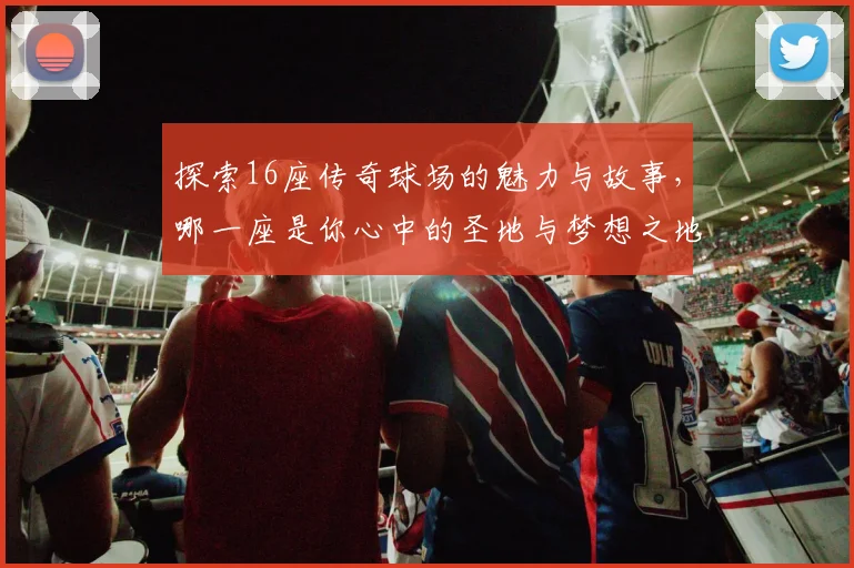 探索16座传奇球场的魅力与故事，哪一座是你心中的圣地与梦想之地