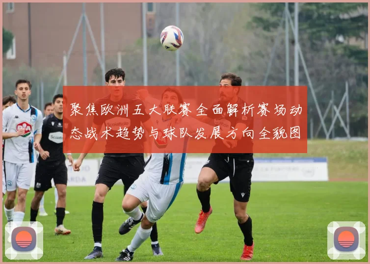 聚焦欧洲五大联赛全面解析赛场动态战术趋势与球队发展方向全貌图