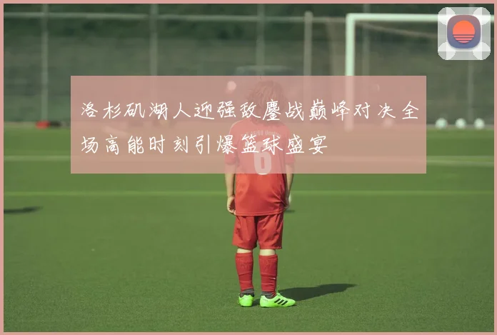 洛杉矶湖人迎强敌鏖战巅峰对决全场高能时刻引爆篮球盛宴