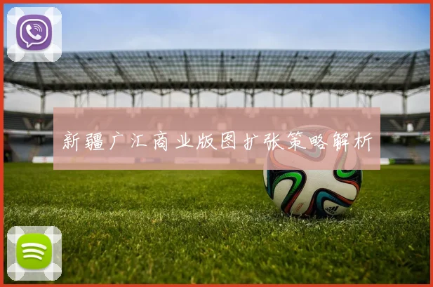 新疆广汇商业版图扩张策略解析