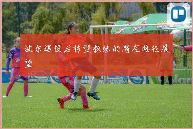 波尔退役后转型教练的潜在路径展望