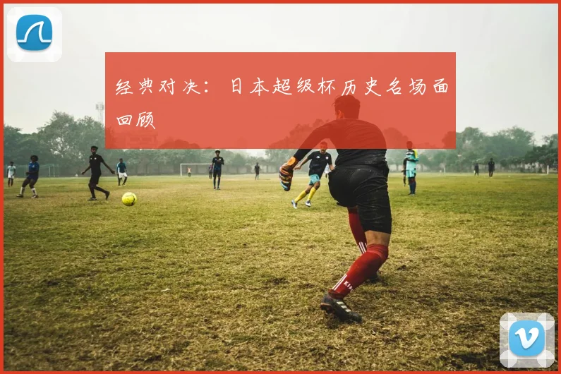 经典对决：日本超级杯历史名场面回顾