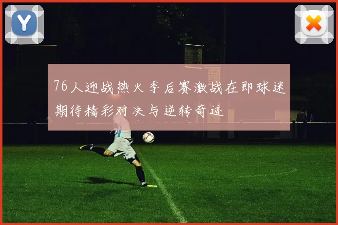 76人迎战热火季后赛激战在即球迷期待精彩对决与逆转奇迹