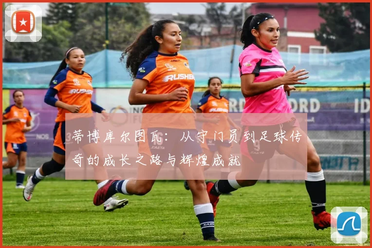 蒂博库尔图瓦：从守门员到足球传奇的成长之路与辉煌成就